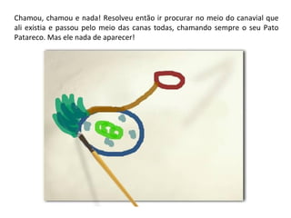 Chamou, chamou e nada! Resolveu então ir procurar no meio do canavial que 
ali existia e passou pelo meio das canas todas, chamando sempre o seu Pato 
Patareco. Mas ele nada de aparecer! 
 