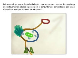 Foi nessa altura que o Daniel Adalberto reparou em duas tendas de campismo 
que estavam mais abaixo e pensou em ir perguntar aos campistas se por acaso 
não tinham visto por ali o seu Pato Patareco… 
 