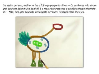 Se assim pensou, melhor o fez e foi logo perguntar-lhes: – Os senhores não viram 
por aqui um pato muito bonito? É o meu Pato Patareco e eu não consigo encontrá-lo! 
– Não, não, por aqui não vimos pato nenhum! Responderam-lhe eles. 
 