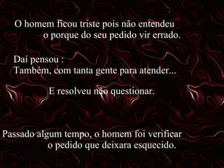 O homem ficou triste pois não entendeu  o porque do seu pedido vir errado. Daí pensou :  Também, com tanta gente para atender... E resolveu não questionar. Passado algum tempo, o homem foi verificar  o pedido que deixara esquecido. 