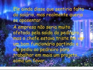 Ele ainda disse que sentiria falta do salário, mas realmente queria se aposentar.  A empresa não seria muito afetada pela saída do pedreiro, mas o chefe estava triste em ver um bom funcionário partindo e ele pediu ao pedreiro para trabalhar em mais um projeto, como um favor. 