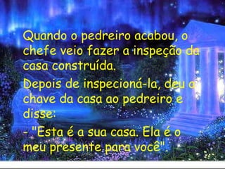 Quando o pedreiro acabou, o chefe veio fazer a inspeção da casa construída. Depois de inspecioná-la, deu a chave da casa ao pedreiro e disse: - "Esta é a sua casa. Ela é o meu presente para você". 