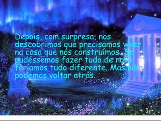   Depois, com surpresa, nos descobrimos que precisamos viver na casa que nós construímos. Se pudéssemos fazer tudo de novo, faríamos tudo diferente. Mas não podemos voltar atrás.   