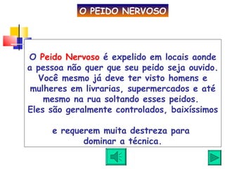 O  Peido Nervoso  é expelido em locais aonde a pessoa não quer que seu peido seja ouvido. Você mesmo já deve ter visto homens e mulheres em livrarias, supermercados e até mesmo na rua soltando esses peidos.  Eles são geralmente controlados, baixíssimos  e requerem muita destreza para  dominar a técnica. O PEIDO NERVOSO 