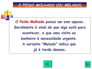 O  Peido Molhado  possui um som aquoso. Geralmente é sinal de que algo está para acontecer, e que uma visita ao  banheiro é necessidade urgente.  A variante "Melada" indica que  já é tarde demais. O PEIDO MOLHADO (OU MELADO) 
