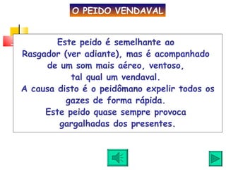 Este peido é semelhante ao  Rasgador (ver adiante), mas é acompanhado  de um som mais aéreo, ventoso,  tal qual um vendaval.  A causa disto é o peidômano expelir todos os gazes de forma rápida.  Este peido quase sempre provoca  gargalhadas dos presentes. O PEIDO VENDAVAL 