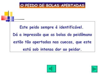 Este peido sempre é identificável.  Dá a impressão que as bolas do peidômano estão tão apertadas nas cuecas, que este está sob intensa dor ao peidar. O PEIDO DE BOLAS APERTADAS 