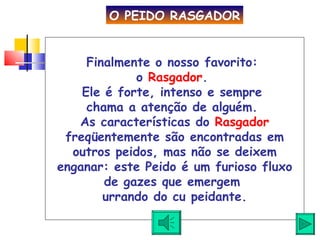 Finalmente o nosso favorito:  o  Rasgador .  Ele é forte, intenso e sempre  chama a atenção de alguém.  As características do  Rasgador  freqüentemente são encontradas em outros peidos, mas não se deixem enganar: este Peido é um furioso fluxo de gazes que emergem  urrando do cu peidante. O PEIDO RASGADOR 