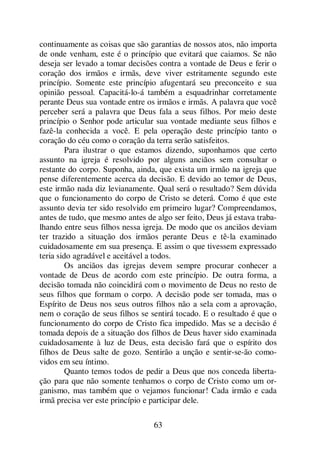 63
continuamente as coisas que são garantias de nossos atos, não importa
de onde venham, este é o princípio que evitará que caiamos. Se não
deseja ser levado a tomar decisões contra a vontade de Deus e ferir o
coração dos irmãos e irmãs, deve viver estritamente segundo este
princípio. Somente este princípio afugentará seu preconceito e sua
opinião pessoal. Capacitá-lo-á também a esquadrinhar corretamente
perante Deus sua vontade entre os irmãos e irmãs. A palavra que você
perceber será a palavra que Deus fala a seus filhos. Por meio deste
princípio o Senhor pode articular sua vontade mediante seus filhos e
fazê-la conhecida a você. E pela operação deste princípio tanto o
coração do céu como o coração da terra serão satisfeitos.
Para ilustrar o que estamos dizendo, suponhamos que certo
assunto na igreja é resolvido por alguns anciãos sem consultar o
restante do corpo. Suponha, ainda, que exista um irmão na igreja que
pense diferentemente acerca da decisão. E devido ao temor de Deus,
este irmão nada diz levianamente. Qual será o resultado? Sem dúvida
que o funcionamento do corpo de Cristo se deterá. Como é que este
assunto devia ter sido resolvido em primeiro lugar? Compreendamos,
antes de tudo, que mesmo antes de algo ser feito, Deus já estava traba-
lhando entre seus filhos nessa igreja. De modo que os anciãos deviam
ter trazido a situação dos irmãos perante Deus e tê-la examinado
cuidadosamente em sua presença. E assim o que tivessem expressado
teria sido agradável e aceitável a todos.
Os anciãos das igrejas devem sempre procurar conhecer a
vontade de Deus de acordo com este princípio. De outra forma, a
decisão tomada não coincidirá com o movimento de Deus no resto de
seus filhos que formam o corpo. A decisão pode ser tomada, mas o
Espírito de Deus nos seus outros filhos não a sela com a aprovação,
nem o coração de seus filhos se sentirá tocado. E o resultado é que o
funcionamento do corpo de Cristo fica impedido. Mas se a decisão é
tomada depois de a situação dos filhos de Deus haver sido examinada
cuidadosamente à luz de Deus, esta decisão fará que o espírito dos
filhos de Deus salte de gozo. Sentirão a unção e sentir-se-ão como-
vidos em seu íntimo.
Quanto temos todos de pedir a Deus que nos conceda liberta-
ção para que não somente tenhamos o corpo de Cristo como um or-
ganismo, mas também que o vejamos funcionar! Cada irmão e cada
irmã precisa ver este princípio e participar dele.
 