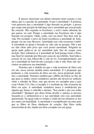 64
Seis
É preciso mencionar um último elemento deste assunto a esta
altura, que é a questão da autoridade. O que é autoridade? À primeira
vista pareceria que a autoridade é algo baseado na posição: a pessoa
que ocupa uma posição de liderança tem a autoridade que essa posição
lhe concede. Mas segundo as Escrituras, o real é muito diferente do
que parece ser real. Porque a autoridade nas Escrituras não é algo
baseado em posições. Onde, então, está sua base? Sua base está na
vida. Por exemplo, o povo de Israel reconhecia a autoridade de Arão,
porque viu sua vara florescer. Autoridade sem vida ressurreta é inútil.
A autoridade na igreja é baseada na vida, não na posição. Não é por
ter sido eleito pelo povo que você possui autoridade. Ninguém na
igreja pode gabar-se de ter autoridade pelo fato de ocupar certa
posição. Davi submeteu-se à autoridade de Saul porque temia a Deus,
mas Saul foi rejeitado por Deus por causa de sua rebelião. Saul tinha a
posição de rei, mas faltava-lhe a vida de rei. Conseqüentemente, por
ser a autoridade de Saul devido à posição e não à vida, Deus não san-
cionou ou endossou sua autoridade.
Notemos que à medida em que a vida ressurreta de Deus está
em nós, nessa mesma medida temos autoridade. E à proporção que
perdemos a vida ressurreta de Deus em nós, nessa proporção perde-
mos a autoridade. Notemos também que a Bíblia dá ênfase ao fato de
que para os irmãos serem verdadeiros anciãos não devem ter senhorio
sobre o rebanho de Deus, mas que devem ser exemplos para a grei
(veja l Pedro 5:3). Ora, o exemplo é o resultado da vida ressurreta de
Deus em ação. A autoridade verdadeira nunca é estabelecida por
alguém que franze o sobrolho e declara: "Sou ancião e por isso tenho
autoridade!" Qualquer que desta forma desafia e ameaça as pessoas
forçando-as a submeterem-se à sua autoridade terá essa autoridade
questionada. Na igreja todos os irmãos e irmãs devem submeter-se uns
aos outros em humildade. A autoridade é exemplificada em amor para
que os filhos de Deus obedeçam de coração. Que Deus tenha
misericórdia de nós, dando-nos bons exemplos em sua igreja.
 