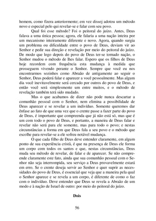 56
homem, como fizera anteriormente; em vez dissoj adotou um método
novo e especial pelo qui revelar-se e falar com seu povo.
Qual foi esse método? Foi o peitoral do juízo. Antes, Deus
falava a uma única pessoa; agora, ele falaria a uma nação inteira por
um mecanismo inteiramente diferente e novo. Agora, quando surgia
um problema ou dificuldade entre o povo de Deus, deviam vir ao
Senhor e pedir sua direção e revelação por meio do peitoral do juízo.
De modo que logo depois do povo de Deus ter-se tornado nação, o
Senhor mudou o método de lhes falar. Espero que os filhos de Deus
hoje recordem com frequência esta mudança à medida que
prosseguem vivendo perante o Senhor. Sempre que você eu nos
encontrarmos sozinhos como Abraão de antigamente ao seguir o
Senhor, Deus poderá falar e aparecer a você pessoalmente. Mas algum
dia você inevitavelmente será cercado por outros do povo de Deus, e
então você será simplesmente um entre muitos, e o método de
revelação também terá sido mudado.
Mas o que acabamos de dizer não pode nunca descartar a
comunhão pessoal com o Senhor, nem elimina a possibilidade de
Deus aparecer e se revelar a um indivíduo. Somente queremos dar
ênfase ao fato de que uma vez que o crente passe a fazer parte do povo
de Deus, é importante que compreenda que já não está só, mas que é
um com todo o povo de Deus, e portanto, a maneira de Deus falar e
revelar não será para ele somente, mas para todo o povo; e nestas
circunstâncias a forma em que Deus fala a seu povo e o método que
escolhe para revelar-se a ele sofreu notável mudança.
O que cada filho de Deus deve entender claramente, em algum
ponto de sua experiência cristã, é que na presença de Deus ele forma
um corpo com todos os santos e que, nestas circunstâncias, Deus
muda seu método de revelar, de falar e de aparecer. Se não compre-
ende claramente este fato, ainda que sua comunhão pessoal com o Se-
nhor não seja interrompida, seu serviço a Deus provavelmente estará
em erro. Se o crente deseja servir ao Senhor e quer suprir as neces-
sidades do povo de Deus, é essencial que veja que a maneira pela qual
o Senhor aparece e se revela a um corpo, é diferente de como o faz
com o indivíduo. Deve entender que Deus se revela a Abraão de um
modo e à nação de Israel de outro: por meio do peitoral do juízo.
Dois
 