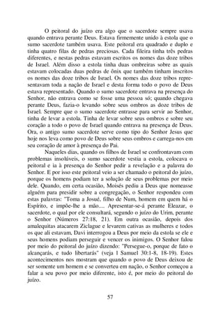 57
O peitoral do juízo era algo que o sacerdote sempre usava
quando entrava perante Deus. Estava firmemente unido à estola que o
sumo sacerdote também usava. Este peitoral era quadrado e duplo e
tinha quatro filas de pedras preciosas. Cada fileira tinha três pedras
diferentes, e nestas pedras estavam escritos os nomes das doze tribos
de Israel. Além disso a estola tinha duas ombreiras sobre as quais
estavam colocadas duas pedras de ônix que também tinham inscritos
os nomes das doze tribos de Israel. Os nomes das doze tribos repre-
sentavam toda a nação de Israel e desta forma todo o povo de Deus
estava representado. Quando o sumo sacerdote entrava na presença do
Senhor, não entrava como se fosse uma pessoa só; quando chegava
perante Deus, fazia-o levando sobre seus ombros as doze tribos de
Israel. Sempre que o sumo sacerdote entrasse para servir ao Senhor,
tinha de levar a estola. Tinha de levar sobre seus ombros e sobre seu
coração a todo o povo de Israel quando entrava na presença de Deus.
Ora, o antigo sumo sacerdote serve como tipo do Senhor Jesus que
hoje nos leva como povo de Deus sobre seus ombros e carrega-nos em
seu coração de amor à presença do Pai.
Naqueles dias, quando os filhos de Israel se confrontavam com
problemas insolúveis, o sumo sacerdote vestia a estola, colocava o
peitoral e ia à presença do Senhor pedir a revelação e a palavra do
Senhor. E por isso este peitoral veio a ser chamado o peitoral do juízo,
porque os homens podiam ter a solução de seus problemas por meio
dele. Quando, em certa ocasião, Moisés pediu a Deus que nomeasse
alguém para presidir sobre a congregação, o Senhor respondeu com
estas palavras: "Toma a Josué, filho de Num, homem em quem há o
Espírito, e impõe-lhe a mão.... Apresentar-se-á perante Eleazar, o
sacerdote, o qual por ele consultará, segundo o juízo do Urim, perante
o Senhor (Números 27:18, 21). Em outra ocasião, depois dos
amalequitas atacarem Ziclague e levarem cativas as mulheres e todos
os que ali estavam, Davi interrogou a Deus por meio da estola se ele e
seus homens podiam perseguir e vencer os inimigos. O Senhor falou
por meio do peitoral do juízo dizendo: "Persegue-o, porque de fato o
alcançarás, e tudo libertarás" (veja l Samuel 30:1-8, 18-19). Estes
acontecimentos nos mostram que quando o povo de Deus deixou de
ser somente um homem e se converteu em nação, o Senhor começou a
falar a seu povo por meio diferente, isto é, por meio do peitoral do
juízo.
 