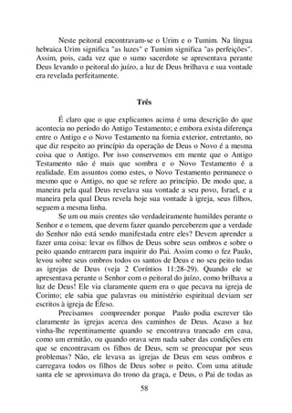 58
Neste peitoral encontravam-se o Urim e o Tumim. Na língua
hebraica Urim significa "as luzes" e Tumim significa "as perfeições".
Assim, pois, cada vez que o sumo sacerdote se apresentava perante
Deus levando o peitoral do juízo, a luz de Deus brilhava e sua vontade
era revelada perfeitamente.
Três
É claro que o que explicamos acima é uma descrição do que
acontecia no período do Antigo Testamento; e embora exista diferença
entre o Antigo e o Novo Testamento na fornia exterior, entretanto, no
que diz respeito ao princípio da operação de Deus o Novo é a mesma
coisa que o Antigo. Por isso conservemos em mente que o Antigo
Testamento não é mais que sombra e o Novo Testamento é a
realidade. Em assuntos como estes, o Novo Testamento permanece o
mesmo que o Antigo, no que se refere ao princípio. De modo que, a
maneira pela qual Deus revelava sua vontade a seu povo, Israel, e a
maneira pela qual Deus revela hoje sua vontade à igreja, seus filhos,
seguem a mesma linha.
Se um ou mais crentes são verdadeiramente humildes perante o
Senhor e o temem, que devem fazer quando perceberem que a verdade
do Senhor não está sendo manifestada entre eles? Devem aprender a
fazer uma coisa: levar os filhos de Deus sobre seus ombros e sobre o
peito quando entrarem para inquirir do Pai. Assim como o fez Paulo,
levou sobre seus ombros todos os santos de Deus e no seu peito todas
as igrejas de Deus (veja 2 Coríntios 11:28-29). Quando ele se
apresentava perante o Senhor com o peitoral do juízo, como brilhava a
luz de Deus! Ele via claramente quem era o que pecava na igreja de
Corinto; ele sabia que palavras ou ministério espiritual deviam ser
escritos à igreja de Éfeso.
Precisamos compreender porque Paulo podia escrever tão
claramente às igrejas acerca dos caminhos de Deus. Acaso a luz
vinha-lhe repentinamente quando se encontrava trancado em casa,
como um ermitão, ou quando orava sem nada saber das condições em
que se encontravam os filhos de Deus, sem se preocupar por seus
problemas? Não, ele levava as igrejas de Deus em seus ombros e
carregava todos os filhos de Deus sobre o peito. Com uma atitude
santa ele se aproximava do trono da graça, e Deus, o Pai de todas as
 