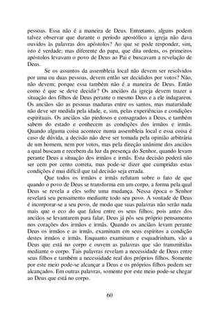 60
pessoas. Essa não é a maneira de Deus. Entretanto, alguns podem
talvez observar que durante o período apostólico a igreja não dava
ouvidos às palavras dos apóstolos? Ao que se pode responder, sim,
isto é verdade; mas diferente do papa, que dita ordens, os primeiros
apóstolos levavam o povo de Deus ao Pai e buscavam a revelação de
Deus.
Se os assuntos da assembleia local não devem ser resolvidos
por uma ou duas pessoas, devem então ser decididos por votos? Não,
não devem; porque essa também não é a maneira de Deus. Então
como é que se deve decidir? Os anciãos da igreja devem trazer a
situação dos filhos de Deus perante o mesmo Deus e a ele indagarem.
Os anciãos são as pessoas maduras entre os santos, mas maturidade
não deve ser medida pela idade, e, sim, pelas experiências e condições
espirituais. Os anciãos são piedosos e consagrados a Deus, e também
sabem do estado e conhecem as condições dos irmãos e irmãs.
Quando alguma coisa acontece numa assembleia local e essa coisa é
caso de dúvida, a decisão não deve ser tomada pela opinião arbitrária
de um homem, nem por votos, mas pela direção unânime dos anciãos
a qual buscam e recebem da luz da presença do Senhor, quando levam
perante Deus a situação dos irmãos e irmãs. Esta decisão poderá não
ser cem por cento correta, mas pode-se dizer que cumpridas estas
condições é mui difícil que tal decisão seja errada.
Que todos os irmãos e irmãs refutam sobre o fato de que
quando o povo de Deus se transforma em um corpo, a forma pela qual
Deus se revela a eles sofre uma mudança. Nessa época o Senhor
revelará seu pensamento mediante todo seu povo. A vontade de Deus
é incorporar-se a seu povo, de modo que suas palavras não serão nada
mais que o eco do que falou entre os seus filhos; pois antes dos
anciãos se levantarem para falar, Deus já pôs seu próprio pensamento
nos corações dos irmãos e irmãs. Quando os anciãos levam perante
Deus os irmãos e as irmãs, examinam em seus espíritos a condição
destes irmãos e irmãs. Enquanto examinam e esquadrinham, vão a
Deus que está no corpo e ouvem as palavras que são transmitidas
mediante o corpo. Tais palavras revelam a necessidade de Deus entre
seus filhos e também a necessidade real dos próprios filhos. Somente
por este meio pode-se alcançar a Deus e os próprios filhos podem ser
alcançados. Em outras palavras, somente por este meio pode-se chegar
ao Deus que está no corpo.
 