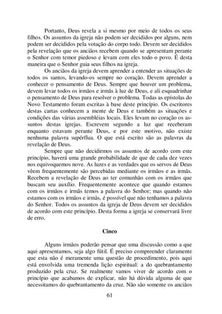 61
Portanto, Deus revela a si mesmo por meio de todos os seus
filhos. Os assuntos da igreja não podem ser decididos por alguns, nem
podem ser decididos pela votação do corpo todo. Devem ser decididos
pela revelação que os anciãos recebem quando se apresentam perante
o Senhor com temor piedoso e levam com eles todo o povo. É desta
maneira que o Senhor guia seus filhos na igreja.
Os anciãos da igreja devem aprender a entender as situações de
todos os santos, levando-os sempre no coração. Devem aprender a
conhecer o pensamento de Deus. Sempre que houver um problema,
devem levar todos os irmãos e irmãs à luz de Deus, e ali esquadrinhar
o pensamento de Deus para resolver o problema. Todas as epístolas do
Novo Testamento foram escritas à base deste princípio. Os escritores
destas cartas conhecem a mente de Deus e também as situações e
condições das várias assembléias locais. Eles levam no coração os as-
suntos destas igrejas. Escrevem segundo a luz que receberam
enquanto estavam perante Deus, e por este motivo, não existe
nenhuma palavra supérflua. O que está escrito são as palavras da
revelação de Deus.
Sempre que não decidirmos os assuntos de acordo com este
princípio, haverá uma grande probabilidade de que de cada dez vezes
nos equivoquemos nove. As luzes e as verdades que os servos de Deus
vêem frequentemente são percebidas mediante os irmãos e as irmãs.
Recebem a revelação de Deus ao ter comunhão com os irmãos que
buscam seu auxílio. Frequentemente acontece que quando estamos
com os irmãos e irmãs temos a palavra do Senhor; mas quando não
estamos com os irmãos e irmãs, é possível que não tenhamos a palavra
do Senhor. Todos os assuntos da igreja de Deus devem ser decididos
de acordo com este princípio. Desta forma a igreja se conservará livre
de erro.
Cinco
Alguns irmãos poderão pensar que uma discussão como a que
aqui apresentamos, seja algo fútil. É preciso compreender claramente
que esta não é meramente uma questão de procedimento, pois aqui
está envolvida uma tremenda lição espiritual: a do quebrantamento
produzido pela cruz. Se realmente vamos viver de acordo com o
princípio que acabamos de explicar, não há dúvida alguma de que
necessitamos do quebrantamento da cruz. Não são somente os anciãos
 