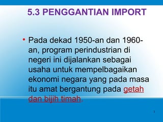 5.3 PENGGANTIAN IMPORT

Pada dekad 1950-an dan 1960-
an, program perindustrian di
negeri ini dijalankan sebagai
usaha untuk mempelbagaikan
ekonomi negara yang pada masa
itu amat bergantung pada getah
dan bijih timah.
1
 