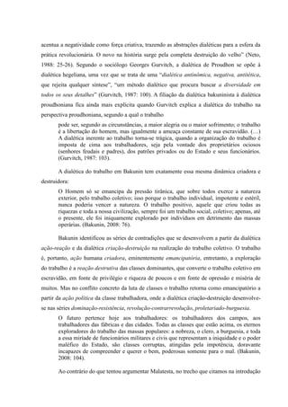 acentua a negatividade como força criativa, trazendo as abstrações dialéticas para a esfera da
prática revolucionária. O novo na história surge pela completa destruição do velho” (Neto,
1988: 25-26). Segundo o sociólogo Georges Gurvitch, a dialética de Proudhon se opõe à
dialética hegeliana, uma vez que se trata de uma “dialética antinômica, negativa, antitética,
que rejeita qualquer síntese”, “um método dialético que procura buscar a diversidade em
todos os seus detalhes” (Gurvitch, 1987: 100). A filiação da dialética bakuninista à dialética
proudhoniana fica ainda mais explícita quando Gurvitch explica a dialética do trabalho na
perspectiva proudhoniana, segundo a qual o trabalho
pode ser, segundo as circunstâncias, a maior alegria ou o maior sofrimento; o trabalho
é a libertação do homem, mas igualmente a ameaça constante de sua escravidão. (…)
A dialética inerente ao trabalho torna-se trágica, quando a organização do trabalho é
imposta de cima aos trabalhadores, seja pela vontade dos proprietários ociosos
(senhores feudais e padres), dos patrões privados ou do Estado e seus funcionários.
(Gurvitch, 1987: 103).
A dialética do trabalho em Bakunin tem exatamente essa mesma dinâmica criadora e
destruidora:
O Homem só se emancipa da pressão tirânica, que sobre todos exerce a natureza
exterior, pelo trabalho coletivo; isso porque o trabalho individual, impotente e estéril,
nunca poderia vencer a natureza. O trabalho positivo, aquele que criou todas as
riquezas e toda a nossa civilização, sempre foi um trabalho social, coletivo; apenas, até
o presente, ele foi iniquamente explorado por indivíduos em detrimento das massas
operárias. (Bakunin, 2008: 76).
Bakunin identificou as séries de contradições que se desenvolvem a partir da dialética
ação-reação e da dialética criação-destruição na realização do trabalho coletivo. O trabalho
é, portanto, ação humana criadora, eminentemente emancipatória, entretanto, a exploração
do trabalho é a reação destrutiva das classes dominantes, que converte o trabalho coletivo em
escravidão, em fonte de privilégio e riqueza de poucos e em fonte de opressão e miséria de
muitos. Mas no conflito concreto da luta de classes o trabalho retorna como emancipatório a
partir da ação política da classe trabalhadora, onde a dialética criação-destruição desenvolve-
se nas séries dominação-resistência, revolução-contrarrevolução, proletariado-burguesia.
O futuro pertence hoje aos trabalhadores: os trabalhadores dos campos, aos
trabalhadores das fábricas e das cidades. Todas as classes que estão acima, os eternos
exploradores do trabalho das massas populares: a nobreza, o clero, a burguesia, e toda
a essa miríade de funcionários militares e civis que representam a iniquidade e o poder
maléfico do Estado, são classes corruptas, atingidas pela impotência, doravante
incapazes de compreender e querer o bem, poderosas somente para o mal. (Bakunin,
2008: 104).
Ao contrário do que tentou argumentar Malatesta, no trecho que citamos na introdução
 
