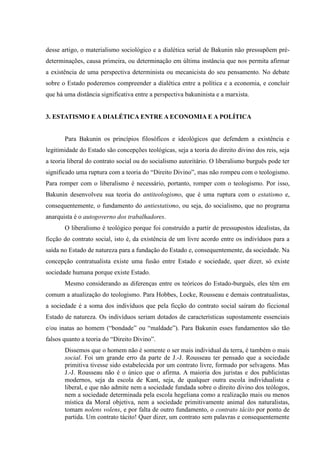 desse artigo, o materialismo sociológico e a dialética serial de Bakunin não pressupõem pré-
determinações, causa primeira, ou determinação em última instância que nos permita afirmar
a existência de uma perspectiva determinista ou mecanicista do seu pensamento. No debate
sobre o Estado poderemos compreender a dialética entre a política e a economia, e concluir
que há uma distância significativa entre a perspectiva bakuninista e a marxista.
3. ESTATISMO E A DIALÉTICA ENTRE A ECONOMIA E A POLÍTICA
Para Bakunin os princípios filosóficos e ideológicos que defendem a existência e
legitimidade do Estado são concepções teológicas, seja a teoria do direito divino dos reis, seja
a teoria liberal do contrato social ou do socialismo autoritário. O liberalismo burguês pode ter
significado uma ruptura com a teoria do “Direito Divino”, mas não rompeu com o teologismo.
Para romper com o liberalismo é necessário, portanto, romper com o teologismo. Por isso,
Bakunin desenvolveu sua teoria do antiteologismo, que é uma ruptura com o estatismo e,
consequentemente, o fundamento do antiestatismo, ou seja, do socialismo, que no programa
anarquista é o autogoverno dos trabalhadores.
O liberalismo é teológico porque foi construído a partir de pressupostos idealistas, da
ficção do contrato social, isto é, da existência de um livre acordo entre os indivíduos para a
saída no Estado de natureza para a fundação do Estado e, consequentemente, da sociedade. Na
concepção contratualista existe uma fusão entre Estado e sociedade, quer dizer, só existe
sociedade humana porque existe Estado.
Mesmo considerando as diferenças entre os teóricos do Estado-burguês, eles têm em
comum a atualização do teologismo. Para Hobbes, Locke, Rousseau e demais contratualistas,
a sociedade é a soma dos indivíduos que pela ficção do contrato social saíram do ficcional
Estado de natureza. Os indivíduos seriam dotados de características supostamente essenciais
e/ou inatas ao homem (“bondade” ou “maldade”). Para Bakunin esses fundamentos são tão
falsos quanto a teoria do “Direito Divino”.
Dissemos que o homem não é somente o ser mais individual da terra, é também o mais
social. Foi um grande erro da parte de J.-J. Rousseau ter pensado que a sociedade
primitiva tivesse sido estabelecida por um contrato livre, formado por selvagens. Mas
J.-J. Rousseau não é o único que o afirma. A maioria dos juristas e dos publicistas
modernos, seja da escola de Kant, seja, de qualquer outra escola individualista e
liberal, e que não admite nem a sociedade fundada sobre o direito divino dos teólogos,
nem a sociedade determinada pela escola hegeliana como a realização mais ou menos
mística da Moral objetiva, nem a sociedade primitivamente animal dos naturalistas,
tomam nolens volens, e por falta de outro fundamento, o contrato tácito por ponto de
partida. Um contrato tácito! Quer dizer, um contrato sem palavras e consequentemente
 
