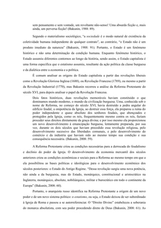 sem pensamento e sem vontade, um revoltante não-senso! Uma absurda ficção e, mais
ainda, um perversa ficção! (Bakunin, 1988: 89).
Segundo o materialismo sociológico, “a sociedade é o modo natural de existência da
coletividade humana independente de qualquer contrato”, ao contrário, “o Estado não é um
produto imediato da natureza” (Bakunin, 1988: 91). Portanto, o Estado é um fenômeno
histórico e não uma determinação da condição humana. Enquanto fenômeno histórico, o
Estado assumiu diferentes contornos ao longo da história, sendo assim, o Estado capitalista é
uma forma específica que o estatismo assumiu, resultante da ação política da classe burguesa
e da dialética entre a economia e a política.
É comum analisar as origens do Estado capitalista a partir das revoluções liberais
como a Revolução Gloriosa Inglesa (1688), ou Revolução Francesa (1789), ou mesmo a partir
da Revolução Industrial (1770), mas Bakunin recorreu a análise da Reforma Protestante do
século XVI, para depois analisar o papel da Revolução Francesa.
Dois fatos históricos, duas revoluções memoráveis haviam constituído o que
dominamos mundo moderno, o mundo da civilização burguesa. Uma, conhecida sob o
nome de Reforma, no começo do século XVI, havia destruído a pedra angular do
edifício feudal, a onipotência da Igreja, ao destruir essa força, ela preparou a ruína do
poder independente e quase absoluto dos senhores feudais, que abençoados e
protegidos pela Igreja, como os reis, frequentemente mesmo contra os reis, faziam
proceder seus direitos diretamente da graça divina; e por isso mesmo ela proporcionou
um novo desenvolvimento à emancipação burguesa, lentamente preparada, por sua
vez, durante os dois séculos que haviam precedido essa revolução religiosa, pelo
desenvolvimento sucessivo das liberdades comunais, e pelo desenvolvimento do
comércio e da indústria que haviam sido ao mesmo tempo sua condição e sua
consequência necessária. (Bakunin, 2008: 59).
A Reforma Protestante criou as condições necessárias para a derrocada do feudalismo
e declínio do poder da Igreja. O desenvolvimento da economia mercantil dos séculos
anteriores criou as condições econômicas e sociais para a Reforma ao mesmo tempo em que a
ela possibilitou as bases políticas e ideológicas para o desenvolvimento econômico dos
séculos posteriores: o Estado do Antigo Regime. “Dessa revolução surgiu uma nova potência,
não ainda a da burguesia, mas do Estado, monárquico, constitucional e aristocrático na
Inglaterra, monárquico, absoluto, nobiliárquico, militar e burocrático em todo o continente da
Europa” (Bakunin, 2008: 60).
Portanto, o anarquista russo identifica na Reforma Protestante a origem de um novo
poder e de um novo sistema político: o estatismo, ou seja, o Estado deixou de ser subordinado
à Igreja de Roma e passou a se autorreferenciar. O “Direito Divino” estabeleceu a soberania
do monarca absolutista, com seu poder procedendo direto de Deus (Bakunin, 2008: 61). As
 
