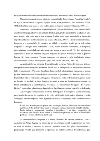 relações internacionais são convertidas em um sistema interestatal, sem a mediação papal.
O estatismo erguido sob as ruínas do sistema feudal desenvolveu a “moral de Estado”,
ou seja, o Estado tomou o lugar da Igreja e passou a ser proclamado uma instituição divina.
“O Estado afirma-se a todos os seus súditos como o objetivo supremo” (Bakunin, 2008: 66).
A estrutura centralizada e burocratizada dos Estados absolutistas, tanto constitucional,
quanto monárquico, absorveu os senhores feudais, convertidos em nobreza. Estabeleceu uma
nova tirania, não mais aquela dos senhores feudais, mas agora assumindo a forma dos
impostos ordinários e extraordinários do Estado (Bakunin, 2008: 63). Essa tirania submeteu a
burguesia e o proletariado do campo e da cidade à servidão, sendo que o proletariado
ocupando a posição mais subalterna. Assim, nessa estrutura estamental, a burguesia,
proprietária da propriedade privada, passa a ter um novo papel social. “Os dois séculos que
separaram as lutas da Reforma religiosa daquelas da grande Revolução foram o período
heroico da classe burguesa. Tornada poderosa pela riqueza e pela inteligência, atacou
audaciosamente todas as instituições da Igreja e do Estado (Bakunin, 2008: 70).
As contradições da estrutura de estratificação social do Antigo Regime que colocou
em oposição as monarquias e a nobreza, de um lado, e a burguesia e o proletariado, do outro
lado, eclodiram em 1789, com a Revolução Francesa. Sob a liderança da burguesia, as massas
proletárias derrubaram o Antigo Regime, entretanto, as promessas de Liberdade, Igualdade e
Fraternidade não se realizaram. A burguesia não rompeu, e não poderia romper, com a moral
de Estado. Na verdade, a classe burguesa recoloca a moral de Estado noutros marcos: na
teoria individualista e contratualista, reeditando os pressupostos teológicos do “Direito
Divino”, mantendo a subordinação da existência da vida em sociedade à existência do Estado.
A Revolução Francesa marca ascensão da burguesia à condição de classe dominante,
proprietária dos meios de produção e do poder do Estado. Aplicando a dialética criação-
destruição, Bakunin explicou como a grande Revolução se converteu numa contrarrevolução
burguesa.
É que essa Revolução foi apenas uma revolução política. Ela havia audaciosamente
derrubado todas as barreiras, todas as tiranias políticas, mas havia deixado intactas –
havia inclusive programado sagradas e invioláveis – as bases econômicas da
sociedade, que foram a fonte eterna, o fundamento principal de todas as iniquidades
políticas e sociais. (Bakunin, 2008: 72).
A contrarrevolução burguesa é o marco histórico do sistema capitalista, com a
destruição do Antigo Regime e a criação de um novo sistema social, o capitalismo. Do ponto
de vista bakuninista, a estrutura do sistema capitalista possui dois pilares fundamentais: a
propriedade privada, que determina a exploração do trabalho coletivo do proletariado pela
 