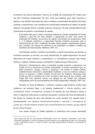 econômicos das classes dominantes. Trata-se, na verdade, do entendimento do Estado como
um fator econômico fundamental. Ou seja, existe uma dialética geral entre economia e
política e uma dialética mais particular entre a tendência centralizadora dos poderes do Estado
moderno, o autoritarismo, com a tendência de centralização monopolista de capitais na grande
indústria, nos grandes bancos e grandes empresas comerciais. Há uma correspondência entre
centralização de poderes e concentração de capitais.
Esta reação nada mais é senão a realização acabada do conceito antipopular do Estado
moderno, o qual tem por único objetivo a organização, na mais vasta escala, da
exploração do trabalho, em proveito do capital, concentrada em pouquíssimas mãos
(…). A indústria capitalista e a especulação bancária modernas necessitam, para se
desenvolverem em toda a amplitude desejada, destas grandes centralizações estatais,
que, sozinhas, são capazes de submeter à sua exploração os milhões e milhões de
proletários da massa popular. (Bakunin, 2003: 35).
Considerando também a dialética local-global, o capital monopolista que domina as
economias nacionais se converte, em escala internacional, no capital imperialista. Na teoria
bakuninista do Estado moderno, o imperialismo e o monopolismo possuem uma relação
dialética e orgânica. Dialética porque é contraditória, orgânica porque indissociável.
Dissemos e demonstramos, antes, a sociedade só pode constituir e permanecer um
Estado se ela se transforma em Estado conquistador. A mesma concorrência que, no
plano econômico, esmaga e devora os pequenos e até mesmo os médios capitais,
estabelecimentos industriais e propriedades fundiárias e casas de comércio, esmaga e
devora os pequenos e médios Estados, em proveito dos Impérios. Doravante, todo
Estado que não se contentar em existir no papel e pela graça de seus vizinhos, pelo
tempo que estes quiserem tolerar, mas desejar ser um Estado real, soberano,
independente, deve ser necessariamente um Estado conquistador. (Bakunin, 2003: 66).
Portanto, na teoria de Bakunin, o estatismo, enquanto etapa histórica, recobre duas
tendências: em primeiro lugar, e de maneira fundamental, a relação dialética entre
centralização estatal e monopolismo econômico, de maneira que uma alimenta e reforça a
outra. É impossível então pensar o estatismo sem pensar o aumento das taxas de exploração e
das formas de extração de mais valia absoluta em escala mundial. Em segundo lugar e
simultaneamente, essa dialética centralização/monopólio é expressão e consequência do
caráter que o Estado moderno assumiu com o desenvolvimento do estatismo, ou seja, trata-se
do seu caráter burguês7
.
Esse caráter burguês do Estado capitalista se materializa num sistema interestatal
7
Sem esquecer de que nas suas primeiras manifestações, houve um “estatismo” relacionado a uma classe
dominante nobiliárquica e clerical, entretanto seu cárter burguês, com a propriedade privada, com o monopólio
e com o imperialismo colocou a “moral do Estado” num lugar sem precedentes na história: a sacralização do
Estado em si.
 