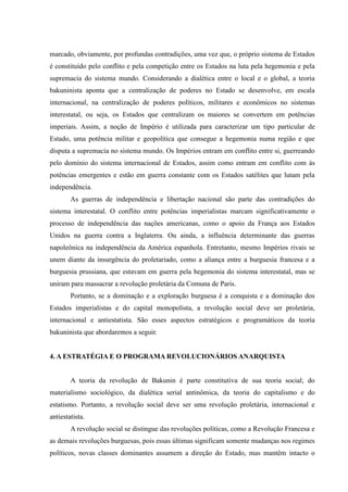 marcado, obviamente, por profundas contradições, uma vez que, o próprio sistema de Estados
é constituído pelo conflito e pela competição entre os Estados na luta pela hegemonia e pela
supremacia do sistema mundo. Considerando a dialética entre o local e o global, a teoria
bakuninista aponta que a centralização de poderes no Estado se desenvolve, em escala
internacional, na centralização de poderes políticos, militares e econômicos no sistemas
interestatal, ou seja, os Estados que centralizam os maiores se convertem em potências
imperiais. Assim, a noção de Império é utilizada para caracterizar um tipo particular de
Estado, uma potência militar e geopolítica que consegue a hegemonia numa região e que
disputa a supremacia no sistema mundo. Os Impérios entram em conflito entre si, guerreando
pelo domínio do sistema internacional de Estados, assim como entram em conflito com às
potências emergentes e estão em guerra constante com os Estados satélites que lutam pela
independência.
As guerras de independência e libertação nacional são parte das contradições do
sistema interestatal. O conflito entre potências imperialistas marcam significativamente o
processo de independência das nações americanas, como o apoio da França aos Estados
Unidos na guerra contra a Inglaterra. Ou ainda, a influência determinante das guerras
napoleônica na independência da América espanhola. Entretanto, mesmo Impérios rivais se
unem diante da insurgência do proletariado, como a aliança entre a burguesia francesa e a
burguesia prussiana, que estavam em guerra pela hegemonia do sistema interestatal, mas se
uniram para massacrar a revolução proletária da Comuna de Paris.
Portanto, se a dominação e a exploração burguesa é a conquista e a dominação dos
Estados imperialistas e do capital monopolista, a revolução social deve ser proletária,
internacional e antiestatista. São esses aspectos estratégicos e programáticos da teoria
bakuninista que abordaremos a seguir.
4. A ESTRATÉGIA E O PROGRAMA REVOLUCIONÁRIOS ANARQUISTA
A teoria da revolução de Bakunin é parte constitutiva de sua teoria social; do
materialismo sociológico, da dialética serial antinômica, da teoria do capitalismo e do
estatismo. Portanto, a revolução social deve ser uma revolução proletária, internacional e
antiestatista.
A revolução social se distingue das revoluções políticas, como a Revolução Francesa e
as demais revoluções burguesas, pois essas últimas significam somente mudanças nos regimes
políticos, novas classes dominantes assumem a direção do Estado, mas mantêm intacto o
 