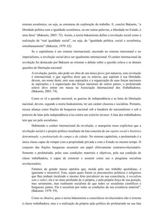 sistema econômico, ou seja, as estruturas de exploração do trabalho. E, conclui Bakunin, “a
liberdade política sem a igualdade econômica, ou em outras palavras, a liberdade no Estado, é
uma farsa” (Bakunin, 2003: 72). Assim, a teoria bakuninista define a revolução social como a
realização da “real igualdade social”, ou seja, da “igualdade política, social e econômica,
simultaneamente” (Bakunin, 1979: 62).
Se o capitalismo é um sistema internacional, ancorado no sistema interestatal e no
imperialismo, a revolução social deve ser igualmente internacional. O caráter internacional da
revolução foi destacado por Bakunin ao retomar o debate sobre a questão eslava e as demais
questões de libertação nacional:
A revolução, porém, não pode ser obra de um único povo; por natureza, esta revolução
é internacional, o que significa dizer que os eslavos, que aspiram à sua liberdade,
devem, em nome desta, unir suas aspirações e a organização de suas forças nacionais
às aspirações e à organização das forças nacionais de outros países; o proletariado
eslavo deve entrar em massa na Associação Internacional dos Trabalhadores.
(Bakunin, 2003: 74).
Como se vê a questão nacional, as guerras de independência e as lutas de libertação
nacional, devem, segundo a teoria baskuninista, ter um caráter classista e socialista. Portanto,
recusa aliança como frações da burguesia nacional sob a bandeira do nacionalismo e sob o
pretexto de lutar pela independência e/ou contra um exército invasor. A luta dos trabalhadores
tem que ser pelo socialismo.
Debatendo o caráter internacional da revolução, o anarquista russo explicitou que a
revolução social é o projeto político resultante da luta concreta de um sujeito social e histórico
determinado: o proletariado do campo e da cidade. No sistema capitalista, o proletariado é a
única classe capaz de romper com a propriedade privada e com o Estado ao mesmo tempo. O
conjunto das frações burguesas assumem um papel efetivamente contrarrevolucionário.
Somente o proletariado, pelas suas condições materiais e objetivas, pela sua condição de
classe trabalhadora, é capaz de construir e assumir como seu o programa socialista
revolucionário.
Falamos da grande massa operária que, moída pelo seu trabalho quotidiano, é
ignorante e miserável. Esta, sejam quais forem os preconceitos políticos e religiosos
que lhes tenham inculcado e mesmo feito prevalecer na sua consciência, é socialista
sem o saber; ela é no mais profundo de si própria, e pela própria força de sua posição,
mas seriamente, mas realmente socialista do que todos os socialistas científicos e
burgueses juntos. Ela é socialista por todas as condições da sua existência material”.
(Bakunin: 1979: 59).
Como se observa, para a teoria bakuninista a consciência revolucionário não é externa
à classe trabalhadora, mas é a realização da própria ação política do proletariado na sua luta
 