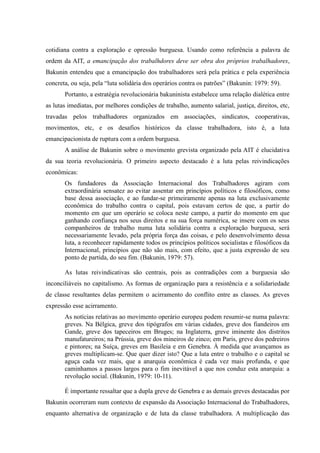 cotidiana contra a exploração e opressão burguesa. Usando como referência a palavra de
ordem da AIT, a emancipação dos trabalhdores deve ser obra dos próprios trabalhadores,
Bakunin entendeu que a emancipação dos trabalhadores será pela prática e pela experiência
concreta, ou seja, pela “luta solidária dos operários contra os patrões” (Bakunin: 1979: 59).
Portanto, a estratégia revolucionária bakuninista estabelece uma relação dialética entre
as lutas imediatas, por melhores condições de trabalho, aumento salarial, justiça, direitos, etc,
travadas pelos trabalhadores organizados em associações, sindicatos, cooperativas,
movimentos, etc, e os desafios históricos da classe trabalhadora, isto é, a luta
emancipacionista de ruptura com a ordem burguesa.
A análise de Bakunin sobre o movimento grevista organizado pela AIT é elucidativa
da sua teoria revolucionária. O primeiro aspecto destacado é a luta pelas reivindicações
econômicas:
Os fundadores da Associação Internacional dos Trabalhadores agiram com
extraordinária sensatez ao evitar assentar em princípios políticos e filosóficos, como
base dessa associação, e ao fundar-se primeiramente apenas na luta exclusivamente
econômica do trabalho contra o capital, pois estavam certos de que, a partir do
momento em que um operário se coloca neste campo, a partir do momento em que
ganhando confiança nos seus direitos e na sua força numérica, se insere com os seus
companheiros de trabalho numa luta solidária contra a exploração burguesa, será
necessariamente levado, pela própria força das coisas, e pelo desenvolvimento dessa
luta, a reconhecer rapidamente todos os princípios políticos socialistas e filosóficos da
Internacional, princípios que não são mais, com efeito, que a justa expressão de seu
ponto de partida, do seu fim. (Bakunin, 1979: 57).
As lutas reivindicativas são centrais, pois as contradições com a burguesia são
inconciliáveis no capitalismo. As formas de organização para a resistência e a solidariedade
de classe resultantes delas permitem o acirramento do conflito entre as classes. As greves
expressão esse acirramento.
As notícias relativas ao movimento operário europeu podem resumir-se numa palavra:
greves. Na Bélgica, greve dos tipógrafos em várias cidades, greve dos fiandeiros em
Gande, greve dos tapeceiros em Bruges; na Inglaterra, greve iminente dos distritos
manufatureiros; na Prússia, greve dos mineiros de zinco; em Paris, greve dos pedreiros
e pintores; na Suíça, greves em Basileia e em Genebra. À medida que avançamos as
greves multiplicam-se. Que quer dizer isto? Que a luta entre o trabalho e o capital se
aguça cada vez mais, que a anarquia econômica é cada vez mais profunda, e que
caminhamos a passos largos para o fim inevitável a que nos conduz esta anarquia: a
revolução social. (Bakunin, 1979: 10-11).
É importante ressaltar que a dupla greve de Genebra e as demais greves destacadas por
Bakunin ocorreram num contexto de expansão da Associação Internacional do Trabalhadores,
enquanto alternativa de organização e de luta da classe trabalhadora. A multiplicação das
 