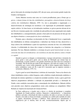 greves fazia parte da estratégia da própria AIT, não por acaso, provocaram grande reação dos
Estados e da burguesia.
Assim, Bakunin recorreu mais uma vez à teoria proudhoniana, para a firmar que as
greves, e demais formas de luta dos trabalhadores, pressupõem o desenvolvimento da força
coletiva dos trabalhadores (Bakunin, 1979: 11), isto é, pressupõem a organização e o
desenvolvimento de estratégias de resistência e de organização do proletariado enquanto
sujeito coletivo. As lutas locais, as reivindicações imediatas, as greves parciais deixam de ter
um fim em si mesmas quanto são o resultado da ação política de uma organização mais ampla
dos trabalhadores e, consequentemente, passam a fazer parte de um processo de luta que tem
um objetivo histórico: a emancipação da classe trabalhadora.
Portanto, para o desenlace revolucionário de fato é fundamental levar a organização
dos trabalhadores às últimas consequências e radicalizar nas formas de luta, desenvolver a
força coletiva dos trabalhadores a partir de experiências concretas de luta e de solidariedade
classista. A solidariedade de classe deve romper as barreiras das categorias e as fronteiras
nacionais. Por isso, Bakunin estabelece a estratégia da greve geral insurrecional, ou seja, a
conversão das lutas de reivindicativas e de resistência em uma luta ofensiva contra o Estado
e o capital.
Quando as greves se alargam, se interpenetram, é porque está próxima o momento da
greve geral; e uma greve geral, com as ideias de libertação que reinam hoje no
proletariado, só pode conduzir a um grande cataclisma que dará uma nova estrutura à
sociedade. Não há dúvida que ainda lá não chegamos, mas tudo nos conduz a tal. Só é
necessário que o povo esteja preparado, que não se deixe enganar pelos faladores e
pelos sonhadores, como em 48, e para tal é necessário que se organize coerente e
seriamente. (Bakunin, 1979: 11).
A greve geral na teoria bakuninista é sinônimo de insurreição. Trata-se da ofensiva da
classe trabalhadora contra a ordem burguesa, onde a dialética criação-destruição estabelece a
destruição do sistema capitalista e a criação da sociedade socialista. Assim, a greve geral tem
objetivos programáticos definidos: a abolição da propriedade privada e a destruição do
Estado, como condições necessárias para a emancipação dos trabalhadores. Bakunin definiu
com precisão esses objetivos programáticos numa carta endereça ao companheiro Albert
Richard, às vésperas da insurreição da Comuna de Paris:
Se Paris sublevar-se e triunfa, terá o dever e o direito de proclamar a completa
liquidação do Estado político, jurídico, financeiro e administrativo – a bancarrota
pública e privada, a dissolução de todos os poderes, de todos os serviços, de todas as
funções e de todas as forças do Estado, o incêndio ou o júbilo pelo incêndio de todos
os papéis, documentos privados e públicos. Paris apressar-se-á naturalmente a
organizar-se por si mesma, bem ou mal, revolucionariamente, depois que os
 