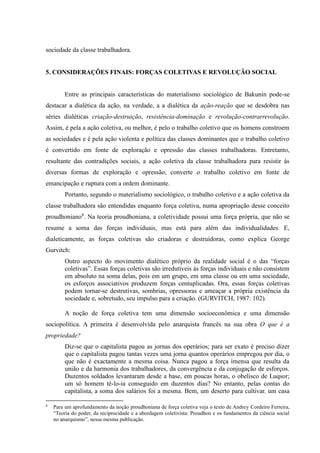 sociedade da classe trabalhadora.
5. CONSIDERAÇÕES FINAIS: FORÇAS COLETIVAS E REVOLUÇÃO SOCIAL
Entre as principais características do materialismo sociológico de Bakunin pode-se
destacar a dialética da ação, na verdade, a a dialética da ação-reação que se desdobra nas
séries dialéticas criação-destruição, resistência-dominação e revolução-contrarrevolução.
Assim, é pela a ação coletiva, ou melhor, é pelo o trabalho coletivo que os homens constroem
as sociedades e é pela ação violenta e política das classes dominantes que o trabalho coletivo
é convertido em fonte de exploração e opressão das classes trabalhadoras. Entretanto,
resultante das contradições sociais, a ação coletiva da classe trabalhadora para resistir às
diversas formas de exploração e opressão, converte o trabalho coletivo em fonte de
emancipação e ruptura com a ordem dominante.
Portanto, segundo o materialismo sociológico, o trabalho coletivo e a ação coletiva da
classe trabalhadora são entendidas enquanto força coletiva, numa apropriação desse conceito
proudhoniano8
. Na teoria proudhoniana, a coletividade possui uma força própria, que não se
resume a soma das forças individuais, mas está para além das individualidades. E,
dialeticamente, as forças coletivas são criadoras e destruidoras, como explica George
Gurvitch:
Outro aspecto do movimento dialético próprio da realidade social é o das “forças
coletivas”. Essas forças coletivas são irredutíveis às forças individuais e não consistem
em absoluto na soma delas, pois em um grupo, em uma classe ou em uma sociedade,
os esforços associativos produzem forças centuplicadas. Ora, essas forças coletivas
podem tornar-se destrutivas, sombrias, opressoras e ameaçar a própria existência da
sociedade e, sobretudo, seu impulso para a criação. (GURVITCH, 1987: 102).
A noção de força coletiva tem uma dimensão socioeconômica e uma dimensão
sociopolítica. A primeira é desenvolvida pelo anarquista francês na sua obra O que é a
propriedade?
Diz-se que o capitalista pagou as jornas dos operários; para ser exato é preciso dizer
que o capitalista pagou tantas vezes uma jorna quantos operários empregou por dia, o
que não é exactamente a mesma coisa. Nunca pagou a força imensa que resulta da
união e da harmonia dos trabalhadores, da convergência e da conjugação de esforços.
Duzentos soldados levantaram desde a base, em poucas horas, o obelisco de Luqsor;
um só homem tê-lo-ia conseguido em duzentos dias? No entanto, pelas contas do
capitalista, a soma dos salários foi a mesma. Bem, um deserto para cultivar. um casa
8
Para um aprofundamento da noção proudhoniana de força coletiva veja o texto de Andrey Cordeiro Ferreira,
“Teoria do poder, da reciprocidade e a abordagem coletivista: Proudhon e os fundamentos da ciência social
no anarquismo”, nessa mesma publicação.
 
