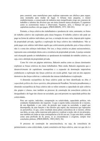 para construir, uma manufactura para explorar representa um obelisco para erguer,
uma montanha para mudar de lugar. A fortuna mais pequena, o menor
estabelecimento, a conservação da indústria mais insignificante exige um concurso de
trabalhos e talentos tão diversos que um único homem nunca alcançaria. É espantoso
como os economistas nunca o observaram. Façamos, pois, o balanço do que o
capitalista recebeu e do que pagou. (PROUDHON, 1975: 100-101).
Portanto, a força coletiva dos trabalhadores e produtora de valor, entretanto, os frutos
do trabalho coletivo são explorados pela classe burguesa. O trabalho coletivo não pode ser
pago na forma de salários individuais, por isso, a extração da mais-valia, imposta pelo regime
da propriedade privada, significa a exploração da força coletiva dos trabalhadores. Não se
pode pagar com salários individuais aquilo que coletivamente produzido, pois a força coletiva
não é a soma dos esforços individuais. Por isso, a força coletiva no plano socioeconômico,
representa uma contradição direta com a existência da propriedade privada. A justiça somente
será alcançada quando os trabalhadores se apoderarem da totalidade do trabalho coletivo, ou
seja, com a abolição da propriedade privada.
Como foi visto em páginas anteriores, Bakunin analisa como as classes dominantes
exploram as forças coletivas da classe trabalhadora. Mais ainda, Bakunin argumenta que o
desenvolvimento do capitalismo monopolista e a expansão da dominação imperialista
estabelecem a exploração das forças coletivas em escala global. Aqui está um dos aspectos
destrutivos das forças coletivas: a submissão das massas trabalhadoras à exploração.
A dimensão sociopolítica da força coletiva pode ser bem identificada na obra A
capacidade política da classe operária, obra póstuma de Proudhon. Na teoria proudhoniana, a
dimensão sociopolítica da força coletiva não se refere somente a capacidade de ação coletiva
dos grupos e classes, mas também ao processo de construção da consciência coletiva da
desigualdade e do lugar das classes na sociedade, que está presente na capacidade política das
coletividades.
Para um sujeito, indivíduo, coorporação ou coletividade, capacidade política, três
condições fundamentais são requisito: 1) que o sujeito tenha consciente de si mesmo,
de sua dignidade, o seu valor, da posição que ocupa na sociedade, o papel que
desempenha, de suas funções e dos direitos que aspira, dos interesses que representa
ou personifica; 2) que, como resultado dessa plena consciência de si mesmo, afirme
sua ideia, ou seja, saiba expressar pela palavra e explicar a razão, não só em princípio,
mas também em todas as suas consequências a lei do seu ser; 3) que esta ideia, sentada
como uma profissão de fé, possa, se as circunstâncias o exigirem, sempre tirar
conclusões práticas. (PROUDHON, 1989 [1865]: 56).
O processo de construção da autoconsciência, ou seja, da consciência do
pertencimento a uma coletividade, é parte constitutiva da força coletiva, uma vez que ela é o
 