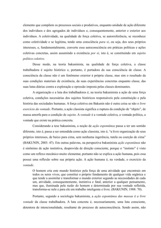 elemento que compõem os processos sociais e produtivos, enquanto unidade de ação diferente
dos indivíduos e dos agregados de indivíduos e, consequentemente, anterior e exterior aos
indivíduos. A coletividade, na qualidade de força coletiva, se autorreferência, se reconhece
como coletividade e se legitima, tendo uma consciência para si, ou seja, dos seus próprios
interesses, e, fundamentalmente, converte essa autoconsciência em práticas políticas e ações
coletivas concretas, assim assumindo a existência por si, isto é, se constituindo em sujeito
político coletivo.
Desse modo, na teoria bakuninista, na qualidade de força coletiva, a classe
trabalhadora é sujeito histórico e, portanto, é portadora da sua consciência de classe. A
consciência da classe não é um fenômeno exterior à própria classe, mas sim o resultado da
suas condições materiais de existência, da suas experiências concretas enquanto classe, das
suas lutas diárias contra a exploração e opressão imposta pelas classes dominantes.
A organização e a luta dos trabalhadores é, na teoria bakuninista a ação de uma força
coletiva, condições necessárias dos sujeitos históricos responsáveis pela constituição e pela
história das sociedades humanas. A força coletiva em Bakunin não é outra coisa se não o livre
exercício da vontade. Portanto, a ação classista significa a ruptura da condição de “objeto”, de
massa amorfa para a condição de sujeito. A vontade é a vontade coletiva, a vontade política, a
vontade que existe na prática concreta.
Considerando a tese bakuninista, a noção de ação espontânea passa a ter um sentido
diferente, isto é, passa a ser entendida como ação classista, isto é, “a livre organização de seus
próprios interesses, de baixo para cima, sem nenhuma ingerência, tutela ou coerção de cima”
(BAKUNIN, 2003: 47). Em outras palavras, na perspectiva bakuninista ação espontânea não
é sinônimo de ação instintiva, desprovida de direção consciente, porque o “instinto” é visto
como um reflexo mecânico muito elementar, portanto não se explica a ação humana, pois essa
possui uma reflexão sobre sua própria ação. A ação humana é, na verdade, o exercício da
vontade.
O homem cria este mundo histórico pela força de uma atividade que encontrais em
todos os seres vivos, que constitui o próprio fundamento de qualquer vida orgânica e
que tende a assimilar e transformar o mundo exterior segundo as necessidades de cada
um, atividade, consequentemente, instintiva e fatal, anterior a qualquer pensamento,
mas que, iluminada pela razão do homem e determinada por sua vontade refletida,
transforma-se nele e para ele em trabalho inteligente e livre. (BAKUNIN, 1988: 70).
Portanto, segundo a sociologia bakuninista, a ação espontânea das massas é a livre
vontade da classe trabalhadora. A luta concreta é, necessariamente, uma luta consciente,
detentora de intencionalidade, resultante do processo de autoconsciência. Sendo assim, não
 