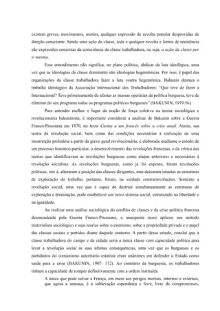 existem greves, movimentos, motins, qualquer expressão de revolta popular desprovidas de
direção consciente. Sendo uma ação de classe, toda e qualquer revolta e forma de resistência
são expressões concretas da consciência da classe trabalhadora, ou seja, a ação da classe por
si mesma.
Esse entendimento não significa, no plano político, abdicar da luta ideológica, uma
vez que as ideologias da classe dominante são ideologias hegemônicas. Por isso, é papel das
organizações da classe trabalhadora fazer a luta contra hegemônica. Bakunin destaca o
trabalho ideológico da Associação Internacional dos Trabalhadores: “Que teve de fazer a
Internacional? Teve primeiramente de afastar as massas operárias da política burguesa, teve de
eliminar do seu programa todos os programas políticos burgueses” (BAKUNIN, 1979:56).
Para entender melhor o lugar da noção de força coletiva na teoria sociológica e
revolucionária bakuninista, é importante considerar a analisar de Bakunin sobre a Guerra
Franco-Prussiana em 1870, no texto Cartas a um francês sobre a crise atual. Assim, sua
teoria da revolução social, bem como das condições necessárias à realização de uma
insurreição proletária a partir da greve geral revolucionária, é elaborada mediante o estudo de
um processo histórico particular, o desenvolvimento das revoluções francesas, e da crítica das
teorias que identificavam as revoluções burguesas como etapas anteriores e necessárias à
revolução socialista. As revoluções burguesas, como já foi exposto, foram revoluções
políticas, isto é, alteraram a posição das classes dirigentes, mas deixaram intactas as estruturas
de exploração do trabalho, portanto, foram, na verdade contrarrevoluções. Somente a
revolução social, uma vez que é capaz de destruir simultaneamente as estruturas de
exploração e dominação, pode estabelecer um novo sistema social, estruturado na liberdade e
na igualdade.
Ao realizar uma análise sociológica do conflito de classes e da crise política francesa
desencadeada pela Guerra Franco-Prussiana, o anarquista russo aplicou seu método
materialista sociológico e suas teorias sobre o estatismo, sobre a propriedade privada e o papel
das classes sociais e partidos diante daquele contexto. A partir desse estudo, conclui que a
classe trabalhadora do campo e da cidade seria a única classe com capacidade política para
levar a revolução social às suas últimas consequências, uma vez que os burgueses e os
partidários do comunismo autoritário estatista eram unânimes em defender o Estado como
saída para a crise (BAKUNIN, 1907: 172). Ao contrário da burguesia, os trabalhadores
tinham a capacidade de romper definitivamente com a ordem instituída.
A única que pode salvar a França, em meio aos perigos mortais, internos e externos,
que agora a ameaça, é a sublevação espontânea e livre, livre de compromissos,
 