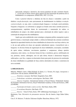 apaixonada, anárquica e destrutiva, das massas populares de toda o território francês.
(…) Creio que as únicas classes agora capazes de uma insurreição tão poderosa são os
trabalhadores e os camponeses. (BAKUNIN, 1907: 215-216).
Como é possível observar a dinâmica da luta de classes é entendida a partir da
dialética criação-destruição, mais precisamente do desdobramento na dialética revolução-
contrarrevolução, ou seja, entre a contrarrevolução burguesa e revolução social proletária.
Enquanto a burguesia e os reformistas se apegam ao Estado como único caminho possível e,
consequentemente, capitulam diante da reestruturação e manutenção da ordem, os
trabalhadores do campo e da cidade apontam para a destruição da ordem vigente e para a
construção do autogoverno dos trabalhadores.
Aquilo que seria estabelecido como estratégia e programa político anarquista (a greve
geral de massas, a insurreição campo-cidade e a defesa da federação das comunas socialistas)
depende da capacidade histórica da classe trabalhadora de desenvolver sua força coletiva, isto
é, da sua ação política de classe em oposição radicalmente oposta e inconciliável com a
burguesia. As diversas formas de organização da classe trabalhadora, associações, sociedades
de apoio mútuo, sindicatos, movimentos populares e camponeses, aliança operário
camponesa, entre outros, e as diversas formas de luta e resistência, greves, mobilizações de
rua, protestos, motins, sabotagens, atos de ação direta, boicote à democracia burguesa,
sublevações e, por fim, a ruptura revolucionária fazem para parte do processo de constituição
da classe trabalhadora na qualidade de força coletiva destruidora da ordem e construtora da
nova sociedade.
6. BIBLIOGRAFIA
Bakunin, Mikhail. Carta a Albert Richard. In Samis, A. e Tavares, M. (orgs). Anarquismo e
sindicalismo. Rio de Janeiro, SINDSCOPE, 2012.
_______. Estatismo e anarquia. São Paulo: Imaginário; Ícon, 2003.
_______. Federalismo, socialismo, antiteologismo. São Paulo, 1988.
_______. Oeuvres Complètes. International Institute of Social History, Netherlands Institute
for Scientific Information Services, Royal Netherlands Academy of Arts and Sciences, 2000.
(CD-ROM).
_______. O princípio do Estado e outros escritos. São Paulo, Hedra, 2008.
_______. O socialismo libertário. São Paulo, 1979.
_______. Oeuvres – Tomo II. Paris, Stock, 1907. (Biblioteque Sociologique, n° 38).
Bottomore, Tom. Dicionário do pensamento marxista. Rio de Janeiro, Jorge Zahar Editor,
2001.
Carr, E. H. Bakunin. 2ª edición. Ediciones Grijalbo: Barcelona; México, 1972.
 