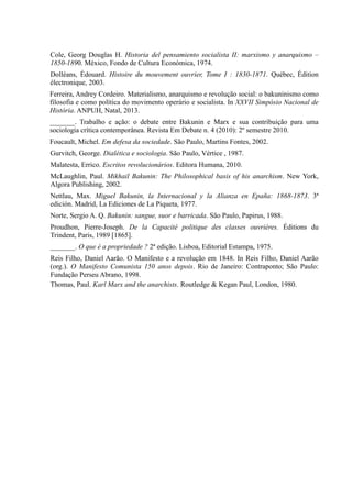 Cole, Georg Douglas H. Historia del pensamiento socialista II: marxismo y anarquismo –
1850-1890. México, Fondo de Cultura Económica, 1974.
Dolléans, Édouard. Histoire du mouvement ouvrier, Tome I : 1830-1871. Québec, Édition
électronique, 2003.
Ferreira, Andrey Cordeiro. Materialismo, anarquismo e revolução social: o bakuninismo como
filosofia e como política do movimento operário e socialista. In XXVII Simpósio Nacional de
História. ANPUH, Natal, 2013.
_______. Trabalho e ação: o debate entre Bakunin e Marx e sua contribuição para uma
sociologia crítica contemporânea. Revista Em Debate n. 4 (2010): 2º semestre 2010.
Foucault, Michel. Em defesa da sociedade. São Paulo, Martins Fontes, 2002.
Gurvitch, George. Dialética e sociologia. São Paulo, Vértice , 1987.
Malatesta, Errico. Escritos revolucionários. Editora Humana, 2010.
McLaughlin, Paul. Mikhail Bakunin: The Philosophical basis of his anarchism. New York,
Algora Publishing, 2002.
Nettlau, Max. Miguel Bakunin, la Internacional y la Alianza en Epaña: 1868-1873. 3ª
edición. Madrid, La Ediciones de La Piqueta, 1977.
Norte, Sergio A. Q. Bakunin: sangue, suor e barricada. São Paulo, Papirus, 1988.
Proudhon, Pierre-Joseph. De la Capacité politique des classes ouvrières. Éditions du
Trindent, Paris, 1989 [1865].
_______. O que é a propriedade ? 2ª edição. Lisboa, Editorial Estampa, 1975.
Reis Filho, Daniel Aarão. O Manifesto e a revolução em 1848. In Reis Filho, Daniel Aarão
(org.). O Manifesto Comunista 150 anos depois. Rio de Janeiro: Contraponto; São Paulo:
Fundação Perseu Abrano, 1998.
Thomas, Paul. Karl Marx and the anarchists. Routledge & Kegan Paul, London, 1980.
 