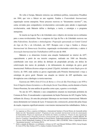 De volta à Europa, Bakunin reiniciou sua militância política, reencontrou Proudhon
em 1864, que veio a falecer no ano seguinte. Fundou a Fraternidade Internacional,
organização secreta anarquista. Nesse processo escreveu os “documentos secretos”5
, isto,
cartas enviadas para companheiros revolucionários convocados para adesão à organização
revolucionária, onde Bakunin define a ideologia, a teoria, a estratégia e o programa
anarquistas.
Se inseriu na Liga da Paz e da Liberdade com o objetivo de recrutar novos militantes
para a causa revolucionária. Para o congresso da Liga da Paz e da Liberdade escreveu sua
obra Federalismo, Socialismo e Antiteologismo: Proposição apresentada ao Comitê Central
da Liga da Paz e da Liberdade, em 1867. Rompeu com a Liga e fundou a Aliança
Internacional da Democracia Socialista, organização revolucionária coletivista, e aderiu à
Associação Internacional dos Trabalhadores (AIT) no ano de 1868.
Bakunin e os aliancistas tiveram uma atuação fundamental no interior da AIT6
,
especialmente a partir do seu terceiro congresso, realizado em 1868 em Bruxelas,
contribuindo com teses em defesa da abolição da propriedade privada, em defesa do
coletivização dos meios de produção e do delineamento da estratégia da greve geral
insurrecional. Publicou diversos artigos no jornal L'Egalité, incluindo o texto Dupla greve de
Genéve, de 1869, onde analisa as greves organizadas pela Primeira Internacional e traça a
estratégia da greve geral. Durante sua atuação no interior da AIT aprofundou suas
divergências com a ideologia e a teoria marxistas.
Escreveu em 1869 o livro O Urso de Berna e o Urso de São Petersburgo e em 1870 o
livro O Império Knuto-Germânico e a Revolução Social. Esse último, escrito durante a Guerra
Franco-Prussiana, faz uma análise de questões como a paz, a guerra e a revolução.
No ano de 1871, Bakunin e seus companheiros atuaram na insurreição proletária da
Comuna de Paris. O encadernador e representante da Seção Parisiense da AIT, Eugéne Varlin,
militante da Aliança, foi uma das principais lideranças no movimento insurrecional. Bakunin
atuou diretamente na Comuna de Lyon. O massacre dos communards, promovido pelas forças
da reação, impactou significativamente o movimento internacional dos trabalhadores. Sobre a
5
Ao organizar as Obras completas de Bakunin, o International Institute of Social History de Amsterdã atribui
títulos aos três “documentos secretos”: Programa de uma sociedade internacional secreta da emancipação
da humanidade; Projeto de organização da Família dos Irmãos escandinavos: Projeto de uma organização
secreta internacional e Programa provisório convencionado pelos irmãos fundadores, conferir Bakunin, M.
Oeuvres Complètes. International Institute of Social History, Netherlands Institute for Scientific Information
Services, Royal Netherlands Academy of Arts and Sciences, 2000. (CD-ROM). Sobre a importância desses
“documentos secretos”, ver Ferreira (2013).
6
Sobre a atuação de Bakunin e os militantes a Aliança na AIT veja Édouard Dolléans (2003), Georg Douglas
H. Cole (1974), Max Nettlau (1977) e Andrey Cordeiro Ferreira (2010).
 