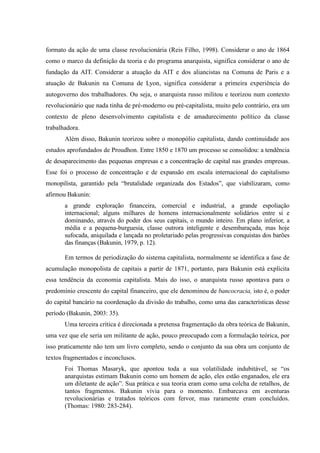 formato da ação de uma classe revolucionária (Reis Filho, 1998). Considerar o ano de 1864
como o marco da definição da teoria e do programa anarquista, significa considerar o ano de
fundação da AIT. Considerar a atuação da AIT e dos aliancistas na Comuna de Paris e a
atuação de Bakunin na Comuna de Lyon, significa considerar a primeira experiência do
autogoverno dos trabalhadores. Ou seja, o anarquista russo militou e teorizou num contexto
revolucionário que nada tinha de pré-moderno ou pré-capitalista, muito pelo contrário, era um
contexto de pleno desenvolvimento capitalista e de amadurecimento político da classe
trabalhadora.
Além disso, Bakunin teorizou sobre o monopólio capitalista, dando continuidade aos
estudos aprofundados de Proudhon. Entre 1850 e 1870 um processo se consolidou: a tendência
de desaparecimento das pequenas empresas e a concentração de capital nas grandes empresas.
Esse foi o processo de concentração e de expansão em escala internacional do capitalismo
monopilista, garantido pela “brutalidade organizada dos Estados”, que viabilizaram, como
afirmou Bakunin:
a grande exploração financeira, comercial e industrial, a grande espoliação
internacional; alguns milhares de homens internacionalmente solidários entre si e
dominando, através do poder dos seus capitais, o mundo inteiro. Em plano inferior, a
média e a pequena-burguesia, classe outrora inteligente e desembaraçada, mas hoje
sufocada, aniquilada e lançada no proletariado pelas progressivas conquistas dos barões
das finanças (Bakunin, 1979, p. 12).
Em termos de periodização do sistema capitalista, normalmente se identifica a fase de
acumulação monopolista de capitais a partir de 1871, portanto, para Bakunin está explícita
essa tendência da economia capitalista. Mais do isso, o anarquista russo apontava para o
predomínio crescente do capital financeiro, que ele denominou de bancocracia, isto é, o poder
do capital bancário na coordenação da divisão do trabalho, como uma das características desse
período (Bakunin, 2003: 35).
Uma terceira crítica é direcionada a pretensa fragmentação da obra teórica de Bakunin,
uma vez que ele seria um militante de ação, pouco preocupado com a formulação teórica, por
isso praticamente não tem um livro completo, sendo o conjunto da sua obra um conjunto de
textos fragmentados e inconclusos.
Foi Thomas Masaryk, que apontou toda a sua volatilidade indubitável, se “os
anarquistas estimam Bakunin como um homem de ação, eles estão enganados, ele era
um diletante de ação”. Sua prática e sua teoria eram como uma colcha de retalhos, de
tantos fragmentos. Bakunin vivia para o momento. Embarcava em aventuras
revolucionárias e tratados teóricos com fervor, mas raramente eram concluídos.
(Thomas: 1980: 283-284).
 