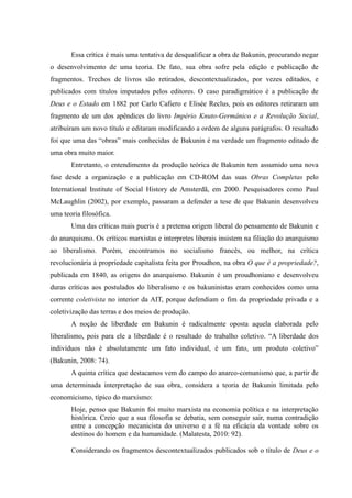 Essa crítica é mais uma tentativa de desqualificar a obra de Bakunin, procurando negar
o desenvolvimento de uma teoria. De fato, sua obra sofre pela edição e publicação de
fragmentos. Trechos de livros são retirados, descontextualizados, por vezes editados, e
publicados com títulos imputados pelos editores. O caso paradigmático é a publicação de
Deus e o Estado em 1882 por Carlo Cafiero e Elisée Reclus, pois os editores retiraram um
fragmento de um dos apêndices do livro Império Knuto-Germânico e a Revolução Social,
atribuíram um novo título e editaram modificando a ordem de alguns parágrafos. O resultado
foi que uma das “obras” mais conhecidas de Bakunin é na verdade um fragmento editado de
uma obra muito maior.
Entretanto, o entendimento da produção teórica de Bakunin tem assumido uma nova
fase desde a organização e a publicação em CD-ROM das suas Obras Completas pelo
International Institute of Social History de Amsterdã, em 2000. Pesquisadores como Paul
McLaughlin (2002), por exemplo, passaram a defender a tese de que Bakunin desenvolveu
uma teoria filosófica.
Uma das críticas mais pueris é a pretensa origem liberal do pensamento de Bakunin e
do anarquismo. Os críticos marxistas e interpretes liberais insistem na filiação do anarquismo
ao liberalismo. Porém, encontramos no socialismo francês, ou melhor, na crítica
revolucionária à propriedade capitalista feita por Proudhon, na obra O que é a propriedade?,
publicada em 1840, as origens do anarquismo. Bakunin é um proudhoniano e desenvolveu
duras críticas aos postulados do liberalismo e os bakuninistas eram conhecidos como uma
corrente coletivista no interior da AIT, porque defendiam o fim da propriedade privada e a
coletivização das terras e dos meios de produção.
A noção de liberdade em Bakunin é radicalmente oposta aquela elaborada pelo
liberalismo, pois para ele a liberdade é o resultado do trabalho coletivo. “A liberdade dos
indivíduos não é absolutamente um fato individual, é um fato, um produto coletivo”
(Bakunin, 2008: 74).
A quinta crítica que destacamos vem do campo do anarco-comunismo que, a partir de
uma determinada interpretação de sua obra, considera a teoria de Bakunin limitada pelo
economicismo, típico do marxismo:
Hoje, penso que Bakunin foi muito marxista na economia política e na interpretação
histórica. Creio que a sua filosofia se debatia, sem conseguir sair, numa contradição
entre a concepção mecanicista do universo e a fé na eficácia da vontade sobre os
destinos do homem e da humanidade. (Malatesta, 2010: 92).
Considerando os fragmentos descontextualizados publicados sob o título de Deus e o
 