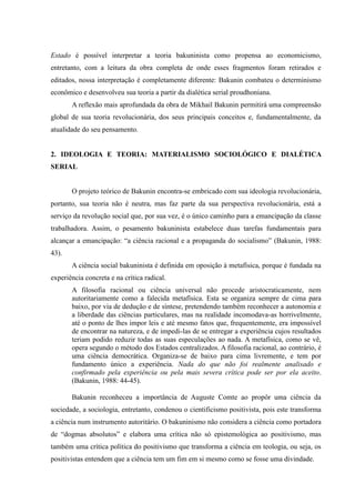 Estado é possível interpretar a teoria bakuninista como propensa ao economicismo,
entretanto, com a leitura da obra completa de onde esses fragmentos foram retirados e
editados, nossa interpretação é completamente diferente: Bakunin combateu o determinismo
econômico e desenvolveu sua teoria a partir da dialética serial proudhoniana.
A reflexão mais aprofundada da obra de Mikhail Bakunin permitirá uma compreensão
global de sua teoria revolucionária, dos seus principais conceitos e, fundamentalmente, da
atualidade do seu pensamento.
2. IDEOLOGIA E TEORIA: MATERIALISMO SOCIOLÓGICO E DIALÉTICA
SERIAL
O projeto teórico de Bakunin encontra-se embricado com sua ideologia revolucionária,
portanto, sua teoria não é neutra, mas faz parte da sua perspectiva revolucionária, está a
serviço da revolução social que, por sua vez, é o único caminho para a emancipação da classe
trabalhadora. Assim, o pesamento bakuninista estabelece duas tarefas fundamentais para
alcançar a emancipação: “a ciência racional e a propaganda do socialismo” (Bakunin, 1988:
43).
A ciência social bakuninista é definida em oposição à metafísica, porque é fundada na
experiência concreta e na crítica radical.
A filosofia racional ou ciência universal não procede aristocraticamente, nem
autoritariamente como a falecida metafísica. Esta se organiza sempre de cima para
baixo, por via de dedução e de síntese, pretendendo também reconhecer a autonomia e
a liberdade das ciências particulares, mas na realidade incomodava-as horrivelmente,
até o ponto de lhes impor leis e até mesmo fatos que, frequentemente, era impossível
de encontrar na natureza, e de impedi-las de se entregar a experiência cujos resultados
teriam podido reduzir todas as suas especulações ao nada. A metafísica, como se vê,
opera segundo o método dos Estados centralizados. A filosofia racional, ao contrário, é
uma ciência democrática. Organiza-se de baixo para cima livremente, e tem por
fundamento único a experiência. Nada do que não foi realmente analisado e
confirmado pela experiência ou pela mais severa crítica pode ser por ela aceito.
(Bakunin, 1988: 44-45).
Bakunin reconheceu a importância de Auguste Comte ao propôr uma ciência da
sociedade, a sociologia, entretanto, condenou o cientificismo positivista, pois este transforma
a ciência num instrumento autoritário. O bakuninismo não considera a ciência como portadora
de “dogmas absolutos” e elabora uma crítica não só epistemológica ao positivismo, mas
também uma crítica política do positivismo que transforma a ciência em teologia, ou seja, os
positivistas entendem que a ciência tem um fim em si mesmo como se fosse uma divindade.
 
