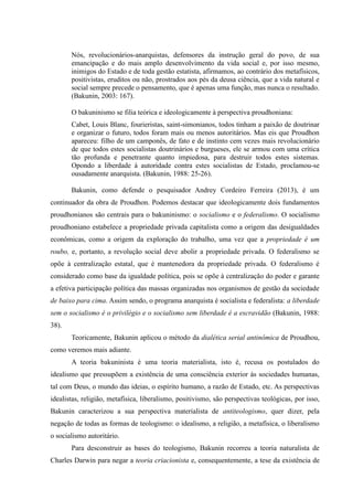 Nós, revolucionários-anarquistas, defensores da instrução geral do povo, de sua
emancipação e do mais amplo desenvolvimento da vida social e, por isso mesmo,
inimigos do Estado e de toda gestão estatista, afirmamos, ao contrário dos metafísicos,
positivistas, eruditos ou não, prostrados aos pés da deusa ciência, que a vida natural e
social sempre precede o pensamento, que é apenas uma função, mas nunca o resultado.
(Bakunin, 2003: 167).
O bakuninismo se filia teórica e ideologicamente à perspectiva proudhoniana:
Cabet, Louis Blanc, fourieristas, saint-simonianos, todos tinham a paixão de doutrinar
e organizar o futuro, todos foram mais ou menos autoritários. Mas eis que Proudhon
apareceu: filho de um camponês, de fato e de instinto cem vezes mais revolucionário
de que todos estes socialistas doutrinários e burgueses, ele se armou com uma crítica
tão profunda e penetrante quanto impiedosa, para destruir todos estes sistemas.
Opondo a liberdade à autoridade contra estes socialistas de Estado, proclamou-se
ousadamente anarquista. (Bakunin, 1988: 25-26).
Bakunin, como defende o pesquisador Andrey Cordeiro Ferreira (2013), é um
continuador da obra de Proudhon. Podemos destacar que ideologicamente dois fundamentos
proudhonianos são centrais para o bakuninismo: o socialismo e o federalismo. O socialismo
proudhoniano estabelece a propriedade privada capitalista como a origem das desigualdades
econômicas, como a origem da exploração do trabalho, uma vez que a propriedade é um
roubo, e, portanto, a revolução social deve abolir a propriedade privada. O federalismo se
opõe à centralização estatal, que é mantenedora da propriedade privada. O federalismo é
considerado como base da igualdade política, pois se opõe à centralização do poder e garante
a efetiva participação política das massas organizadas nos organismos de gestão da sociedade
de baixo para cima. Assim sendo, o programa anarquista é socialista e federalista: a liberdade
sem o socialismo é o privilégio e o socialismo sem liberdade é a escravidão (Bakunin, 1988:
38).
Teoricamente, Bakunin aplicou o método da dialética serial antinômica de Proudhou,
como veremos mais adiante.
A teoria bakuninista é uma teoria materialista, isto é, recusa os postulados do
idealismo que pressupõem a existência de uma consciência exterior às sociedades humanas,
tal com Deus, o mundo das ideias, o espírito humano, a razão de Estado, etc. As perspectivas
idealistas, religião, metafísica, liberalismo, positivismo, são perspectivas teológicas, por isso,
Bakunin caracterizou a sua perspectiva materialista de antiteologismo, quer dizer, pela
negação de todas as formas de teologismo: o idealismo, a religião, a metafísica, o liberalismo
o socialismo autoritário.
Para desconstruir as bases do teologismo, Bakunin recorreu a teoria naturalista de
Charles Darwin para negar a teoria criacionista e, consequentemente, a tese da existência de
 