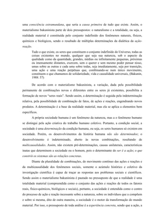 uma consciência extramundana, que seria a causa primeira de tudo que existe. Assim, o
materialismo bakuninista parte de dois pressupostos: o naturalismo e a totalidade, ou seja, a
realidade material é constituída pelo conjunto indefinido dos fenômenos naturais, físicos,
químicos e biológicos, sendo o resultado de múltiplas determinações da dialética da ação-
reação.
Tudo o que existe, os seres que constituem o conjunto indefinido do Universo, todas as
coisas existentes no mundo, qualquer que seja sua natureza, sob o aspecto da
qualidade como da quantidade, grandes, médias ou infinitamente pequenas, próximas
ou imensamente distantes, exercem, sem o querer e sem mesmo poder pensar nisso,
umas sobre as outras e cada uma sobre todas, seja imediatamente, seja por transição,
uma ação e uma reação perpétuas que, combinando-se num único movimento,
constituem o que chamamos de solidariedade, vida e causalidade universais, (Bakunin,
1988: 57)
De acordo com o materialismo bakuninista, a variação, dada pela possibilidade
permanente de combinações novas e diferentes entre os seres já existentes, possibilita a
formação de novos “seres reais”. Sendo assim, a determinação é seguida pela indeterminação
relativa, pela possibilidade de combinação de fatos, de ações e reações, engendrando novos
produtos. A determinação é a base da realidade material, mas ela se aplica a elementos bem
específicos.
A própria sociedade humana é um fenômeno da natureza, mas a o fenômeno humano
se distingui pela ação criativa do trabalho humano coletivo. Portanto, a condição social, a
sociedade é uma determinação da condição humana, ou seja, os seres humanos só existem em
sociedade. Porém, os desenvolvimentos da história humana não são determinados; o
desenvolvimento é indeterminado, aberto às novas combinações, resultando de
multicausalidades. Assim, não existem pré-determinações, causas unilaterais, características
inatas que determinem a sociedade ou o homem, pois o determinante do ser é a ação; o que
constrói os sistemas são as relações concretas.
Diante da pluralidade de combinações, do movimento contínuo das ações e reações e
da multicausalidade dos fenômenos sociais, somente o acúmulo histórico e coletivo da
investigação científica é capaz de traçar as respostas aos problemas sociais e científicos.
Sendo assim o materialismo bakuninista é pautado no pressuposto de que a realidade é uma
totalidade material (compreendida como o conjunto das ações e reações de todos os fatores
reais, físico-químicos, biológicos e sociais), portanto, a sociedade é entendida como o centro
do processo de ação e reação incessante sobre a natureza, sobre os indivíduos que a compõem
e sobre si mesma, dito de outra maneira, a sociedade é o motor da transformação do mundo
material. Por isso, o pressuposto de toda análise é a experiência concreta, sendo que a ação, a
 