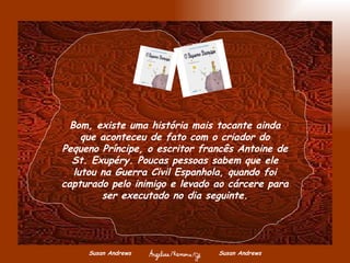 Susan Andrews  Susan Andrews Bom, existe uma história mais tocante ainda que aconteceu de fato com o criador do Pequeno Príncipe, o escritor francês Antoine de St. Exupéry. Poucas pessoas sabem que ele lutou na Guerra Civil Espanhola, quando foi capturado pelo inimigo e levado ao cárcere para ser executado no dia seguinte. 