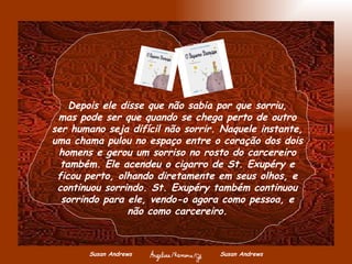 Susan Andrews  Susan Andrews Depois ele disse que não sabia por que sorriu, mas pode ser que quando se chega perto de outro ser humano seja difícil não sorrir. Naquele instante, uma chama pulou no espaço entre o coração dos dois homens e gerou um sorriso no rosto do carcereiro também. Ele acendeu o cigarro de St. Exupéry e ficou perto, olhando diretamente em seus olhos, e continuou sorrindo. St. Exupéry também continuou sorrindo para ele, vendo-o agora como pessoa, e não como carcereiro. 