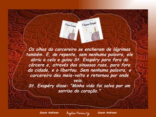 Susan Andrews  Susan Andrews Os olhos do carcereiro se encheram de lágrimas também. E, de repente, sem nenhuma palavra, ele abriu a cela e guiou St. Exupéry para fora do cárcere e, através das sinuosas ruas, para fora da cidade, e o libertou. Sem nenhuma palavra, o carcereiro deu meia-volta e retornou por onde veio.  St. Exupéry disse: "Minha vida foi salva por um sorriso do coração." 