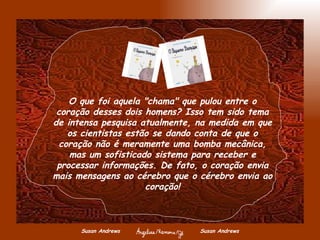 Susan Andrews  Susan Andrews O que foi aquela "chama" que pulou entre o coração desses dois homens? Isso tem sido tema de intensa pesquisa atualmente, na medida em que os cientistas estão se dando conta de que o coração não é meramente uma bomba mecânica, mas um sofisticado sistema para receber e processar informações. De fato, o coração envia mais mensagens ao cérebro que o cérebro envia ao coração! 