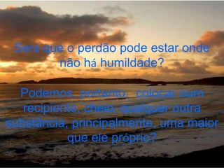 Será que o perdão pode estar onde
        não há humildade?

  Podemos, portanto, colocar num
   recipiente, cheio, qualquer outra
substância, principalmente, uma maior
           que ele próprio?
 