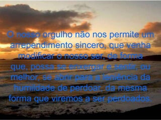 O nosso orgulho não nos permite um
 arrependimento sincero, que venha
   modificar o nosso ser, de forma
 que, possa se enxergar e sentir, ou
 melhor, se abrir para a leniência da
  humildade de perdoar, da mesma
forma que viremos a ser perdoados.
 