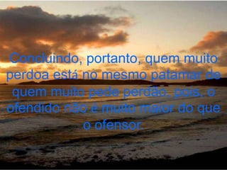 Concluindo, portanto, quem muito
perdoa está no mesmo patamar de
 quem muito pede perdão, pois, o
ofendido não é muito maior do que
            o ofensor.
 