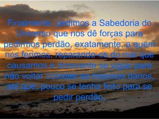 Finalmente, pedimos a Sabedoria do
   Universo que nos dê forças para
pedirmos perdão, exatamente, a quem
nós ferimos, reparando-os do mal que
 causamos e doravante se vigiar para
não voltar cometer os mesmos danos,
 até que, pouco se tenha feito para se
             pedir perdão.
 