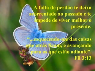 A falta de perdão te deixa
 acorrentado ao passado e te
   impede de viver melhor o
                   presente.

“...esquecendo-me das coisas
que atrás ficam, e avançando
  para as que estão adiante”.
                      Fil 3:13
 
